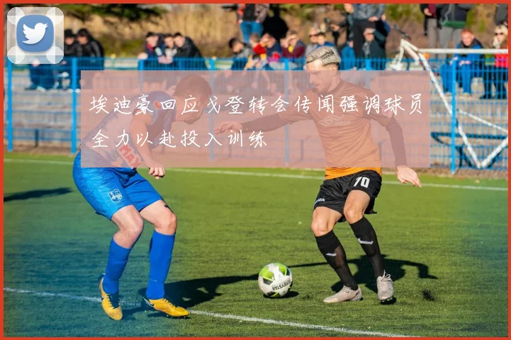 埃迪豪回应戈登转会传闻强调球员全力以赴投入训练