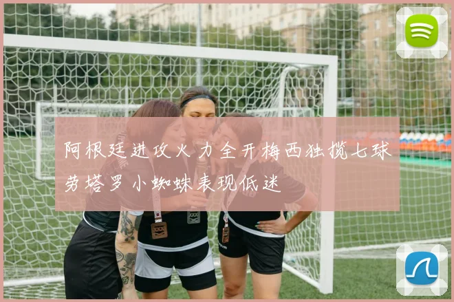 阿根廷进攻火力全开梅西独揽七球劳塔罗小蜘蛛表现低迷