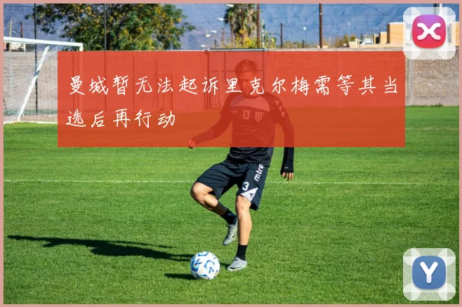 曼城暂无法起诉里克尔梅需等其当选后再行动