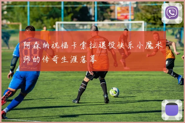 阿森纳祝福卡索拉退役快乐小魔术师的传奇生涯落幕
