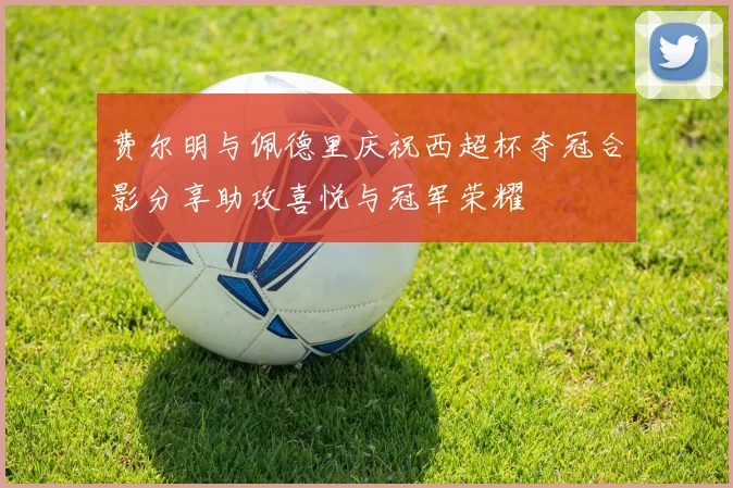 费尔明与佩德里庆祝西超杯夺冠合影分享助攻喜悦与冠军荣耀