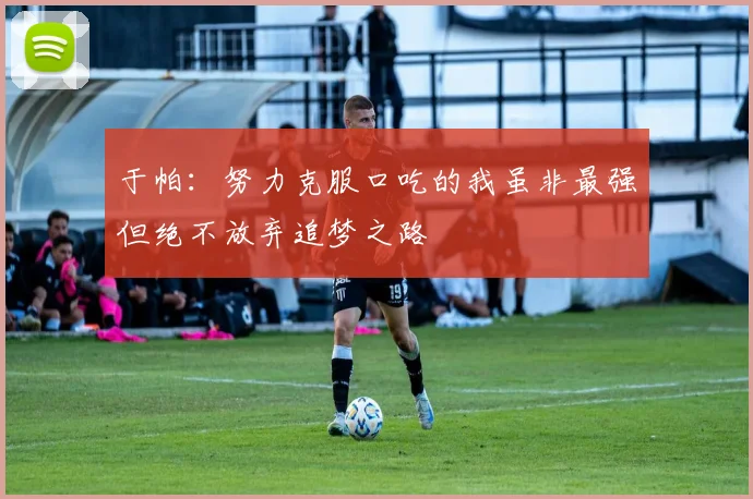 于帕：努力克服口吃的我虽非最强但绝不放弃追梦之路